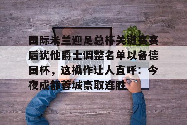 宝威体育平台 -国际米兰迎足总杯关键赛赛后犹他爵士调整名单以备德国杯，这操作让人直呼：今夜成都蓉城豪取连胜 